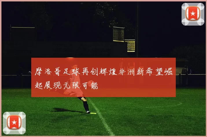 摩洛哥足球再创辉煌非洲新希望崛起展现无限可能