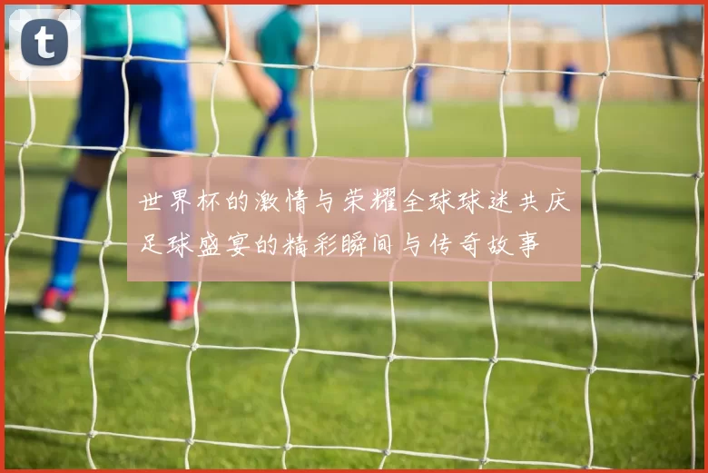 世界杯的激情与荣耀全球球迷共庆足球盛宴的精彩瞬间与传奇故事