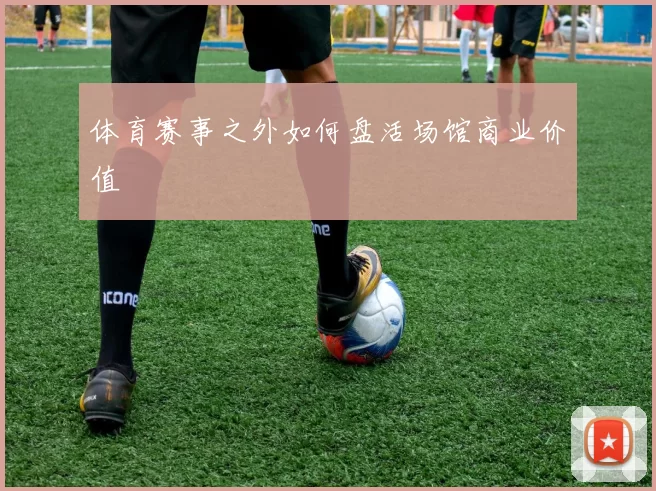 体育赛事之外如何盘活场馆商业价值