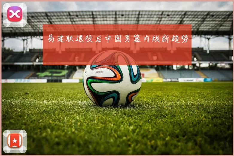 易建联退役后中国男篮内线新趋势