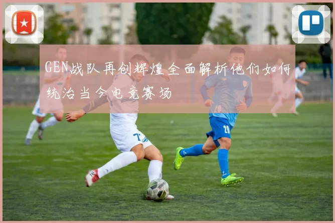 GEN战队再创辉煌全面解析他们如何统治当今电竞赛场