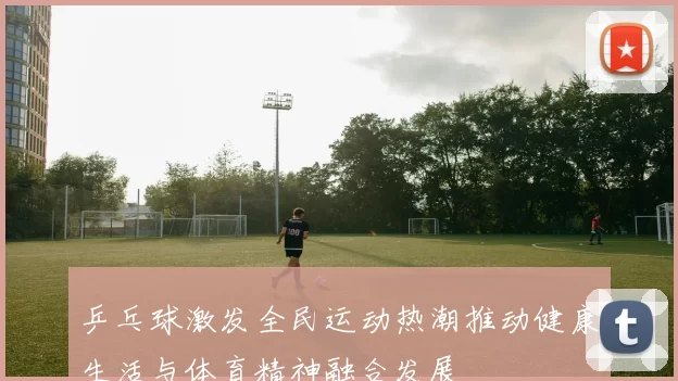 乒乓球激发全民运动热潮推动健康生活与体育精神融合发展