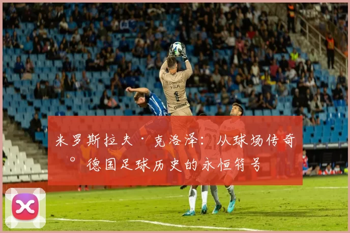 米罗斯拉夫·克洛泽：从球场传奇到德国足球历史的永恒符号