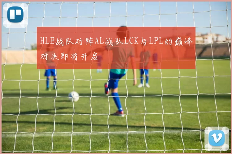 HLE战队对阵AL战队LCK与LPL的巅峰对决即将开启