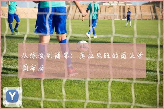 从球场到商界：奥拉朱旺的商业帝国布局