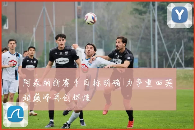 阿森纳新赛季目标明确 力争重回英超巅峰再创辉煌