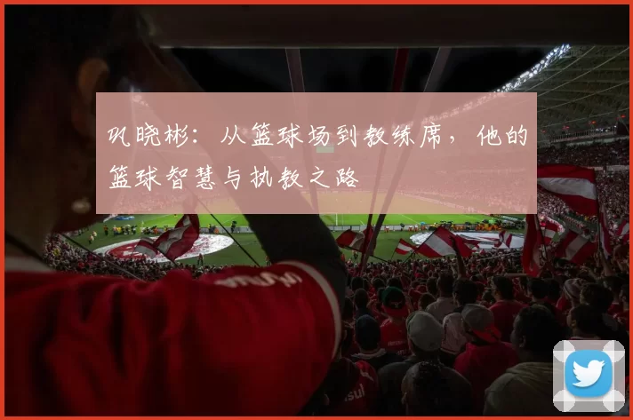 巩晓彬：从篮球场到教练席，他的篮球智慧与执教之路