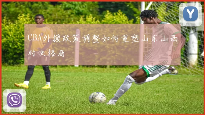CBA外援政策调整如何重塑山东山西对决格局