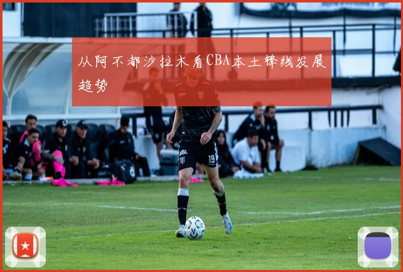 从阿不都沙拉木看CBA本土锋线发展趋势