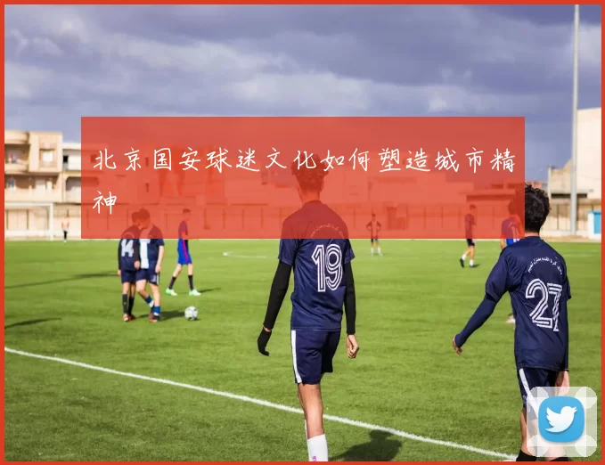 北京国安球迷文化如何塑造城市精神