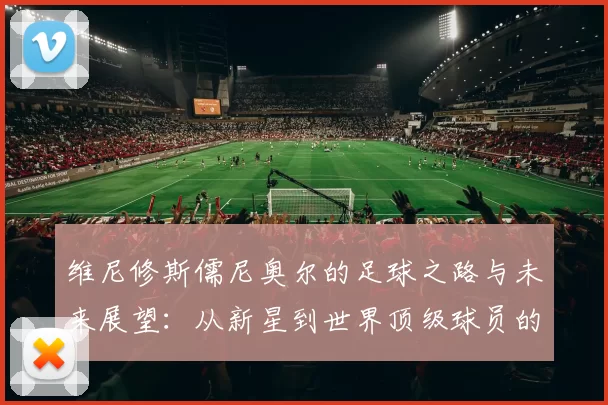 维尼修斯儒尼奥尔的足球之路与未来展望：从新星到世界顶级球员的成长历程