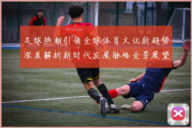 足球热潮引领全球体育文化新趋势深度解析新时代发展脉络全景展望