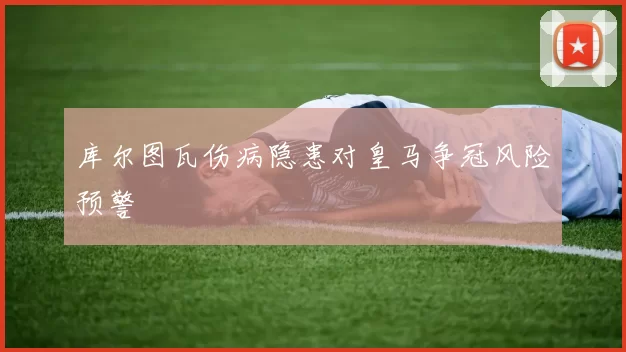 库尔图瓦伤病隐患对皇马争冠风险预警