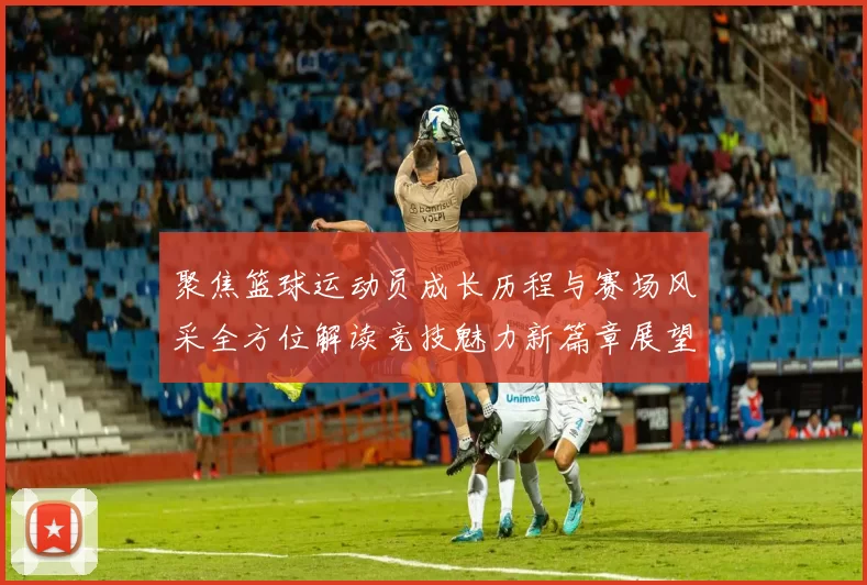 聚焦篮球运动员成长历程与赛场风采全方位解读竞技魅力新篇章展望