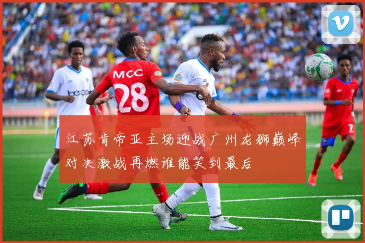 江苏肯帝亚主场迎战广州龙狮巅峰对决激战再燃谁能笑到最后