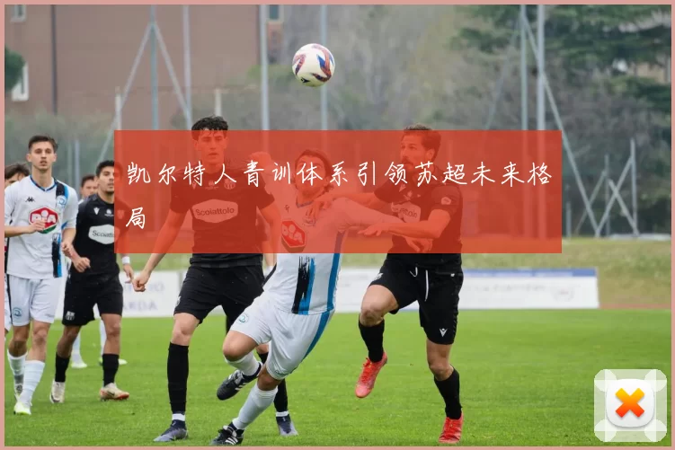 凯尔特人青训体系引领苏超未来格局