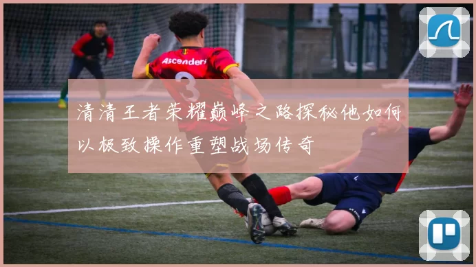 清清王者荣耀巅峰之路探秘他如何以极致操作重塑战场传奇