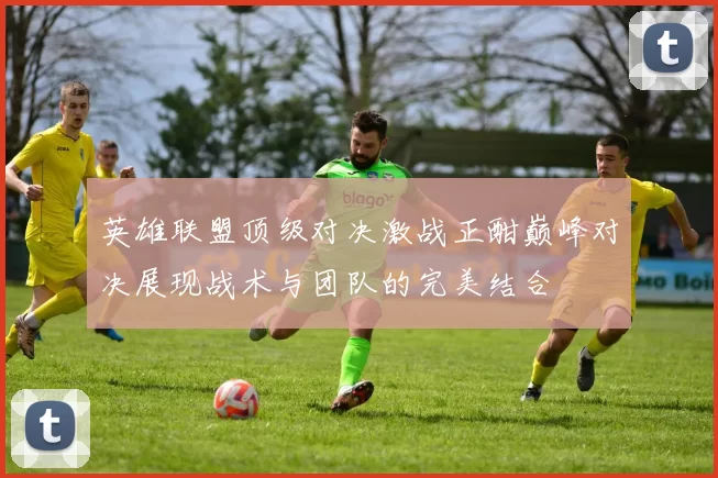 英雄联盟顶级对决激战正酣巅峰对决展现战术与团队的完美结合