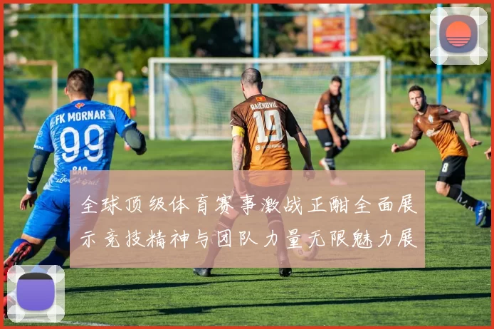 全球顶级体育赛事激战正酣全面展示竞技精神与团队力量无限魅力展