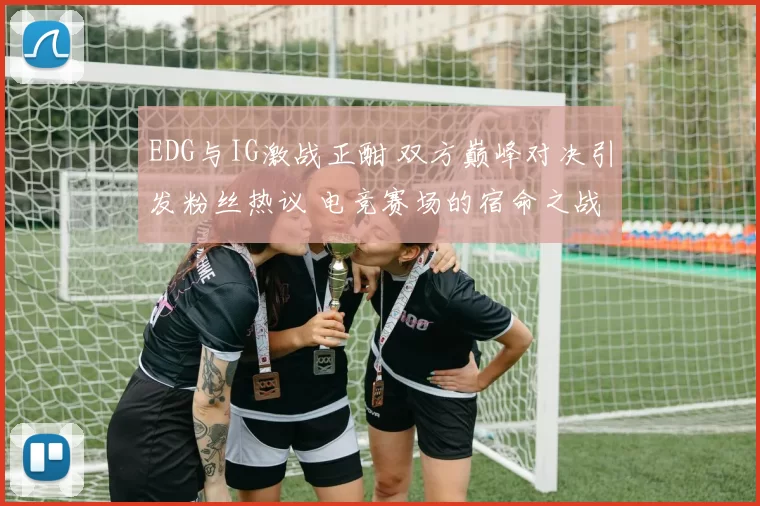 EDG与IG激战正酣 双方巅峰对决引发粉丝热议 电竞赛场的宿命之战