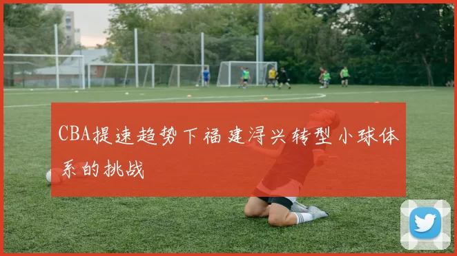 CBA提速趋势下福建浔兴转型小球体系的挑战