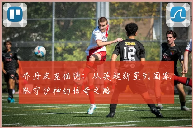 乔丹皮克福德：从英超新星到国家队守护神的传奇之路